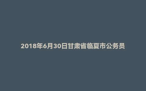 2018年6月30日甘肃省临夏市公务员面试真题（全天）