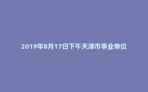 2019年8月17日下午天津市事业单位辅警面试真题