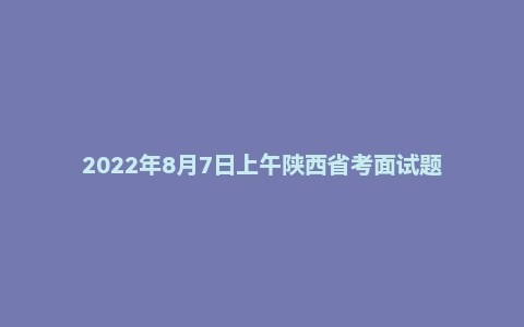 2022年8月7日上午陕西省考面试题