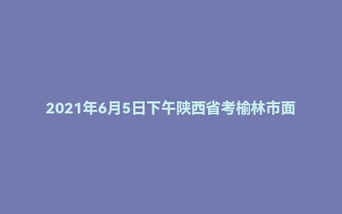 2021年6月5日下午陕西省考榆林市面试题（普通岗）