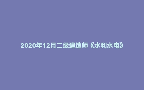 2020年12月二级建造师《水利水电》考试真题及答案解析