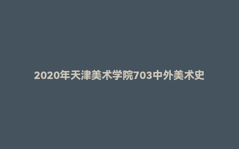 2020年天津美术学院703中外美术史考研试题