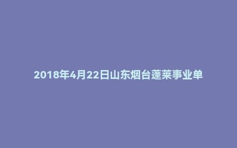 2018年4月22日山东烟台蓬莱事业单位考试面试真题
