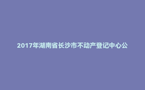 2017年湖南省长沙市不动产登记中心公开招聘工作人员考试《公共基础知识》真题