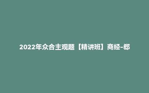 2022年众合主观题【精讲班】商经-郄鹏恩