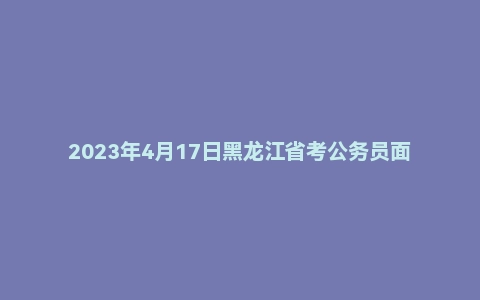 2023年4月17日黑龙江省考公务员面试题(行政执法岗)