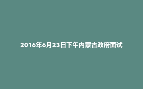 2016年6月23日下午内蒙古政府面试真题