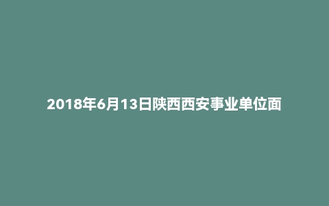 2018年6月13日陕西西安事业单位面试真题