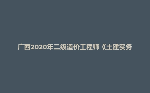 广西2020年二级造价工程师《土建实务》真题答案及解析