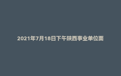 2021年7月18日下午陕西事业单位面试真题(汉中市-鑫源街道办-党群服务中心)