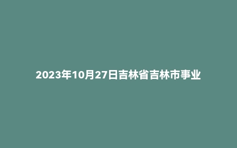 2023年10月27日吉林省吉林市事业单位面试题(基层专干)