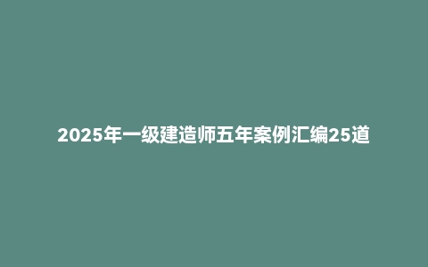 2025年一级建造师五年案例汇编25道PDF