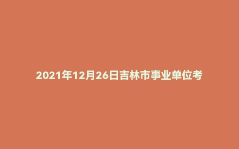 2021年12月26日吉林市事业单位考试(公基A)