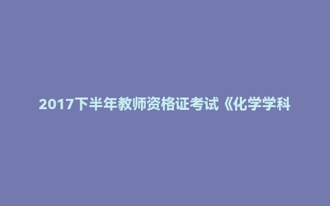 2017下半年教师资格证考试《化学学科知识与教学能力》(初级中学)真题(精选)