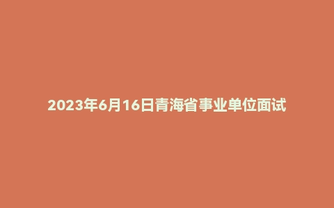 2023年6月16日青海省事业单位面试题(省直)